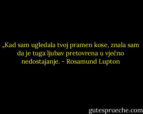 „Kad sam ugledala tvoj pramen kose, znala sam da je tuga ljubav pretovrena u vječno nedostajanje. - Rosamund Lupton