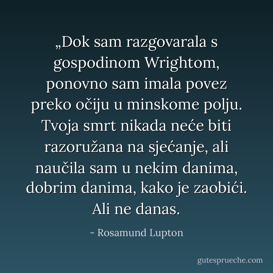 „Dok sam razgovarala s gospodinom Wrightom, ponovno sam imala povez preko očiju u minskome polju. Tvoja smrt nikada neće biti razoružana na sjećanje, ali naučila sam u nekim danima, dobrim danima, kako je zaobići.<br />Ali ne danas. - Rosamund Lupton