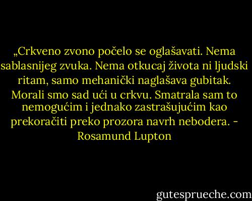 „Crkveno zvono počelo se oglašavati. Nema sablasnijeg zvuka. Nema otkucaj života ni ljudski ritam, samo mehanički naglašava gubitak. Morali smo sad ući u crkvu. Smatrala sam to nemogućim i jednako zastrašujućim kao prekoračiti preko prozora navrh nebodera. - Rosamund Lupton