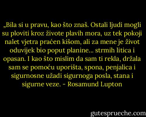 „Bila si u pravu, kao što znaš. Ostali ljudi mogli su ploviti kroz živote plavih mora, uz tek pokoji nalet vjetra praćen kišom, ali za mene je život oduvijek bio poput planine... strmih litica i opasan. I kao što mislim da sam ti rekla, držala sam se pomoću uporišta, spona, penjalica i sigurnosne užadi sigurnoga posla, stana i sigurne veze. - Rosamund Lupton