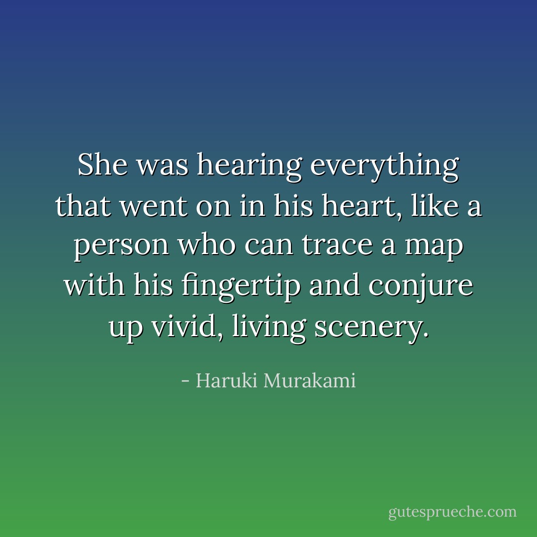 She was hearing everything that went on in his heart, like a person who can trace a map with his fingertip and conjure up vivid, living scenery. - Haruki Murakami