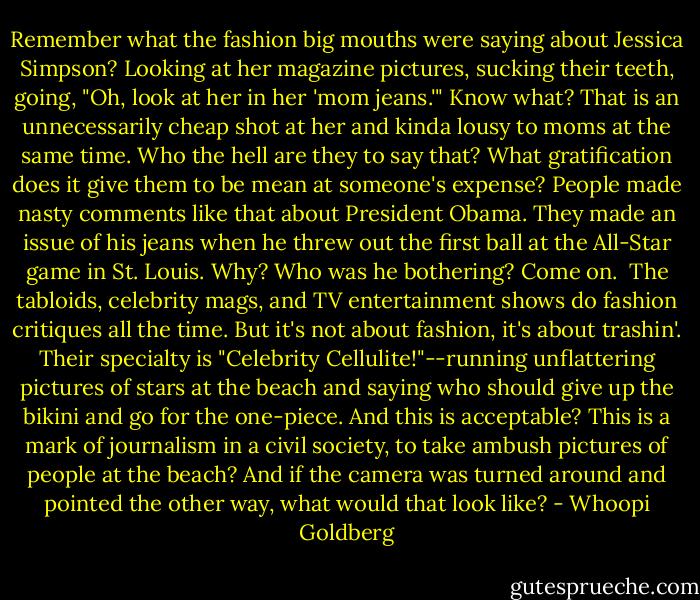 Remember what the fashion big mouths were saying about Jessica Simpson? Looking at her magazine pictures, sucking their teeth, going, "Oh, look at her in her 'mom jeans.'" Know what? That is an unnecessarily cheap shot at her and kinda lousy to moms at the same time. Who the hell are they to say that? What gratification does it give them to be mean at someone's expense?<br />People made nasty comments like that about President Obama. They made an issue of his jeans when he threw out the first ball at the All-Star game in St. Louis. Why? Who was he bothering? Come on. <br />The tabloids, celebrity mags, and TV entertainment shows do fashion critiques all the time. But it's not about fashion, it's about trashin'. Their specialty is "Celebrity Cellulite!"--running unflattering pictures of stars at the beach and saying who should give up the bikini and go for the one-piece. And this is acceptable? This is a mark of journalism in a civil society, to take ambush pictures of people at the beach? And if the camera was turned around and pointed the other way, what would that look like? - Whoopi Goldberg