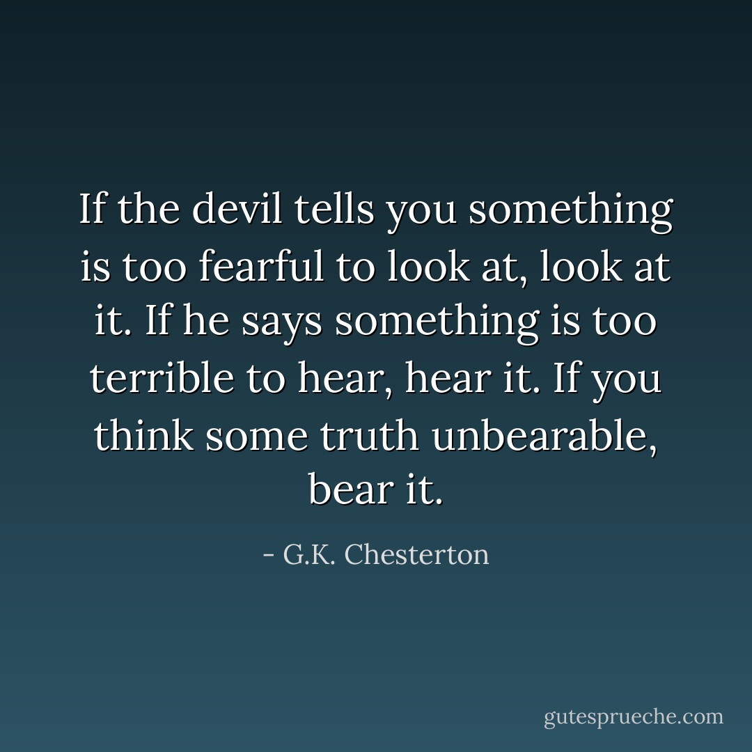 If the devil tells you something is too fearful to look at, look at it. If he says something is too terrible to hear, hear it. If you think some truth unbearable, bear it. - G.K. Chesterton