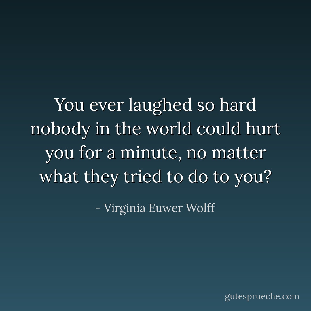 You ever laughed so hard<br />nobody in the world could hurt you for a minute,<br />no matter what they tried to do to you? - Virginia Euwer Wolff