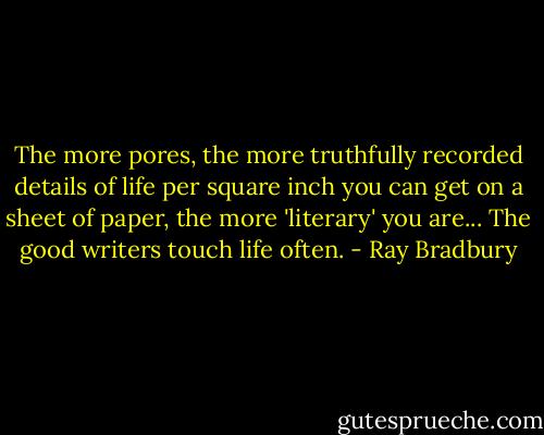 The more pores, the more truthfully recorded details of life per square inch you can get on a sheet of paper, the more 'literary' you are... The good writers touch life often. - Ray Bradbury