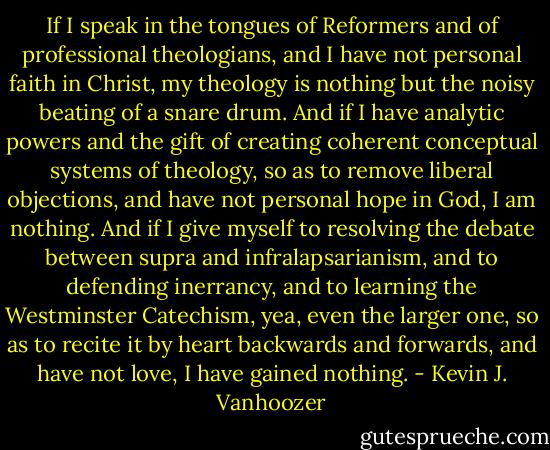 If I speak in the tongues of Reformers and of professional theologians, and I have not personal faith in Christ, my theology is nothing but the noisy beating of a snare drum. And if I have analytic powers and the gift of creating coherent conceptual systems of theology, so as to remove liberal objections, and have not personal hope in God, I am nothing. And if I give myself to resolving the debate between supra and infralapsarianism, and to defending inerrancy, and to learning the Westminster Catechism, yea, even the larger one, so as to recite it by heart backwards and forwards, and have not love, I have gained nothing. - Kevin J. Vanhoozer