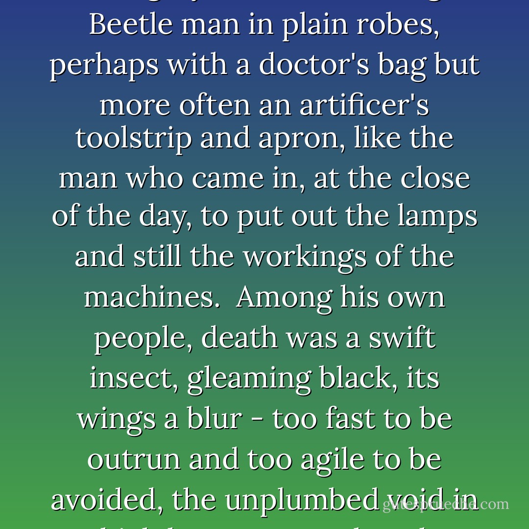 In Collegium it had been the fashion, while he had been resident there, to paint death as a grey-skinned, balding Beetle man in plain robes, perhaps with a doctor's bag but more often an artificer's toolstrip and apron, like the man who came in, at the close of the day, to put out the lamps and still the workings of the machines.<br /><br />Among his own people, death was a swift insect, gleaming black, its wings a blur - too fast to be outrun and too agile to be avoided, the unplumbed void in which he swam was but the depth of a single facet of its darkly jewelled eyes. - Adrian Tchaikovsky