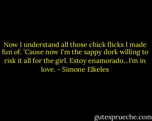 Now I understand all those chick flicks I made fun of. 'Cause now I'm the sappy dork willing to risk it all for the girl. Estoy enamorado...I'm in love. - Simone Elkeles