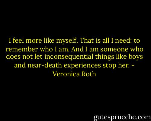 I feel more like myself. That is all I need: to remember who I am. And I am someone who does not let inconsequential things like boys and near-death experiences stop her. - Veronica Roth