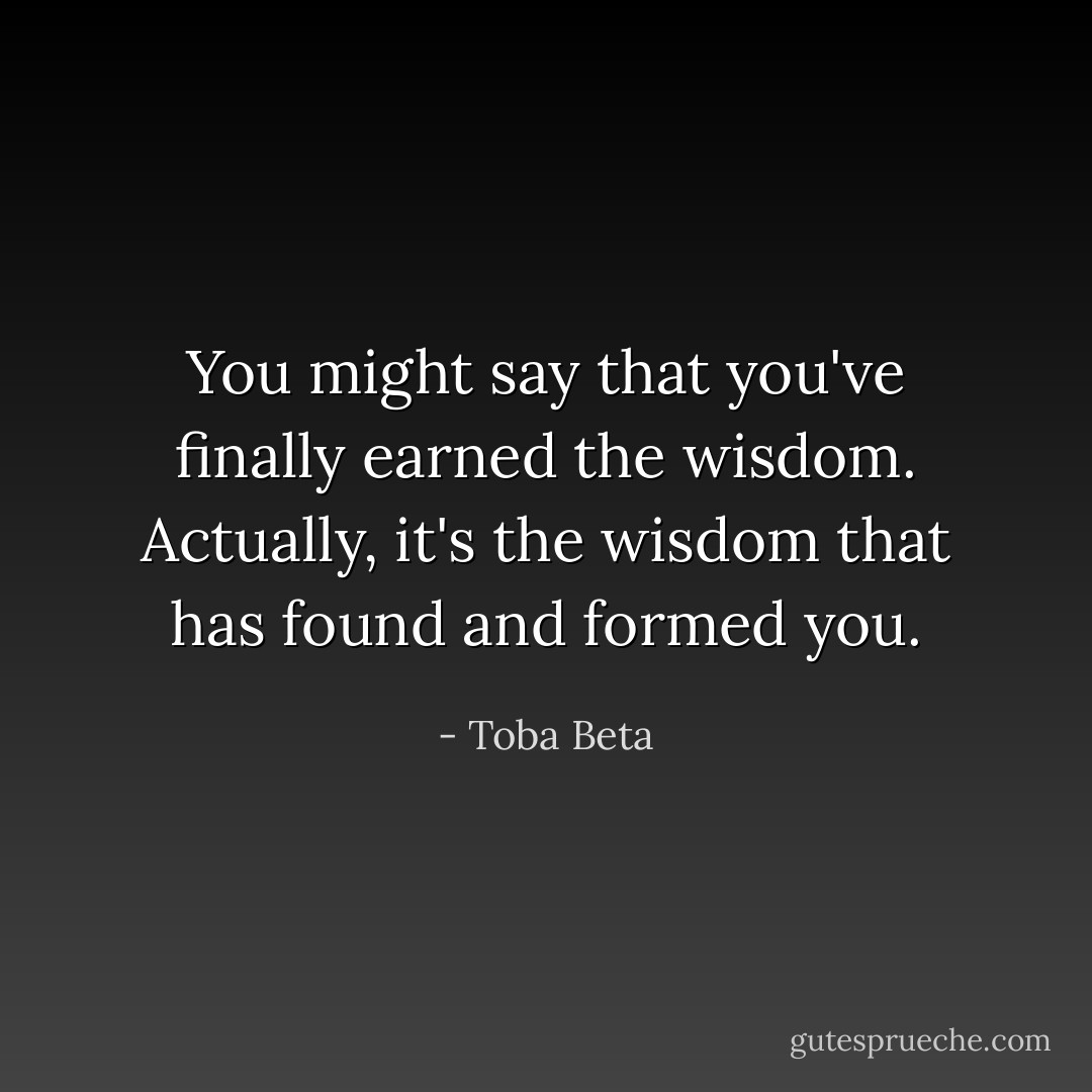 You might say that you've finally earned the wisdom.<br />Actually, it's the wisdom that has found and formed you. - Toba Beta