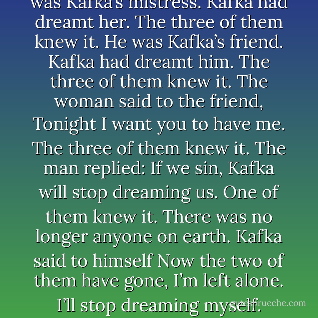 The three of them knew it. She was Kafka’s mistress. Kafka had dreamt her. The three of them knew it. He was Kafka’s friend. Kafka had dreamt him. The three of them knew it. The woman said to the friend, Tonight I want you to have me. The three of them knew it. The man replied: If we sin, Kafka will stop dreaming us. One of them knew it. There was no longer anyone on earth. Kafka said to himself Now the two of them have gone, I’m left alone. I’ll stop dreaming myself. - Jorge Luis Borges