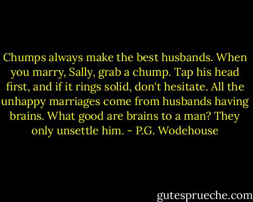 Chumps always make the best husbands. When you marry, Sally, grab a chump. Tap his head first, and if it rings solid, don't hesitate. All the unhappy marriages come from husbands having brains. What good are brains to a man? They only unsettle him. - P.G. Wodehouse