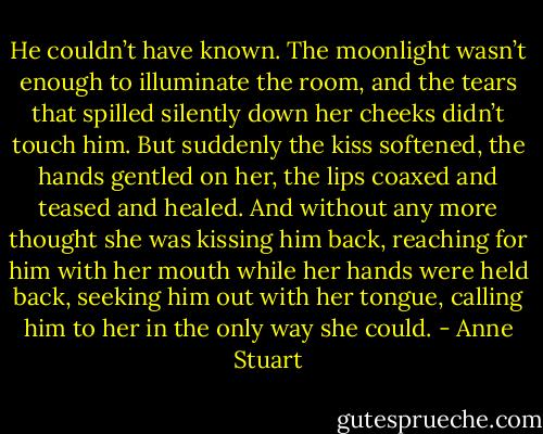 He couldn’t have known. The moonlight wasn’t enough to illuminate the room, and the tears that spilled silently down her cheeks didn’t touch him. But suddenly the kiss softened, the hands gentled on her, the lips coaxed and teased and healed. And without any more thought she was kissing him back, reaching for him with her mouth while her hands were held back, seeking him out with her tongue, calling him to her in the only way she could. - Anne Stuart