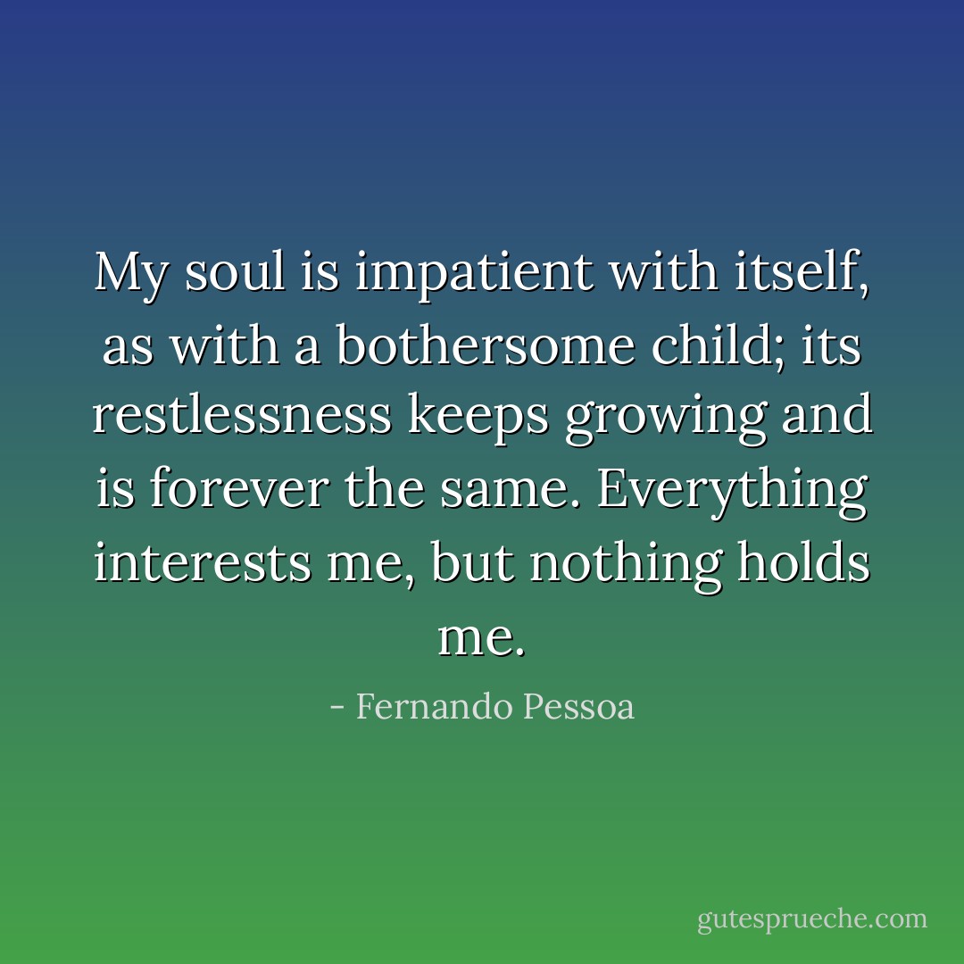 My soul is impatient with itself, as with a bothersome child; its restlessness keeps growing and is forever the same. Everything interests me, but nothing holds me. - Fernando Pessoa