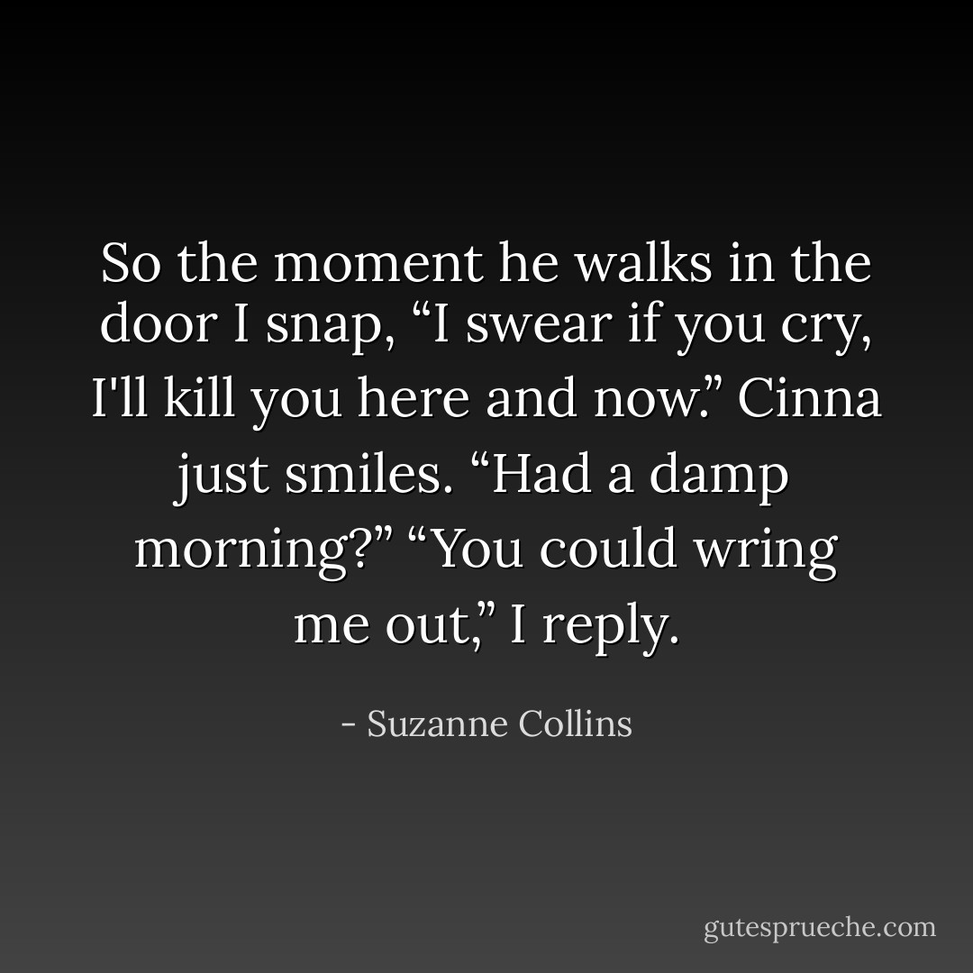 So the moment he walks in the door I snap, “I swear if you cry, I'll kill you here and now.”<br />Cinna just smiles. “Had a damp morning?”<br />“You could wring me out,” I reply. - Suzanne Collins