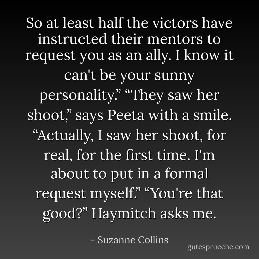 So at least half the victors have instructed their mentors to request you as an ally. I know it can't be your sunny personality.”<br />“They saw her shoot,” says Peeta with a smile. “Actually, I saw her shoot, for real, for the first time. I'm about to put in a formal request myself.”<br />“You're that good?” Haymitch asks me. - Suzanne Collins