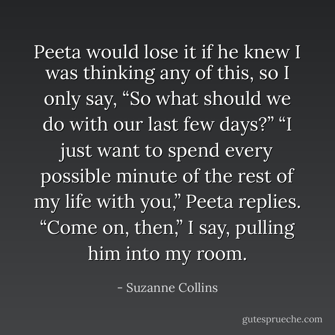 Peeta would lose it if he knew I was thinking any of this, so I only say, “So what should we do with our last few days?”<br />“I just want to spend every possible minute of the rest of my life with you,” Peeta replies.<br />“Come on, then,” I say, pulling him into my room. - Suzanne Collins