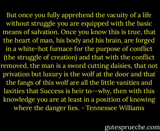 But once you fully apprehend the vacuity of a life without struggle you are equipped with the basic means of salvation. Once you know this is true, that the heart of man, his body and his brain, are forged in a white-hot furnace for the purpose of conflict (the struggle of creation) and that with the conflict removed, the man is a sword cutting daisies, that not privation but luxury is the wolf at the door and that the fangs of this wolf are all the little vanities and laxities that Success is heir to--why, then with this knowledge you are at least in a position of knowing where the danger lies. - Tennessee Williams