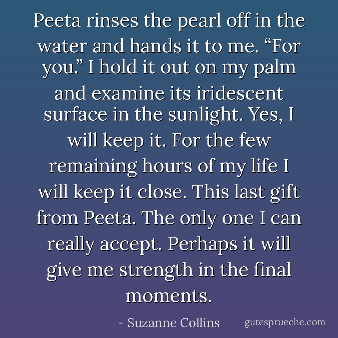 Peeta rinses the pearl off in the water and hands it to me. “For you.” I hold it out on my palm and examine its iridescent surface in the sunlight. Yes, I will keep it. For the few remaining hours of my life I will keep it close. This last gift from Peeta. The only one I can really accept. Perhaps it will give me strength in the final moments. - Suzanne Collins