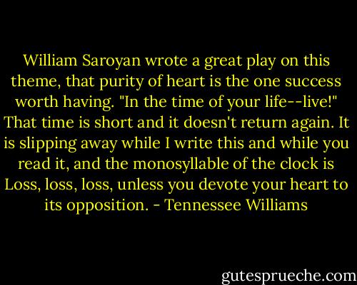 William Saroyan wrote a great play on this theme, that purity of heart is the one success worth having. "In the time of your life--live!" That time is short and it doesn't return again. It is slipping away while I write this and while you read it, and the monosyllable of the clock is Loss, loss, loss, unless you devote your heart to its opposition. - Tennessee Williams