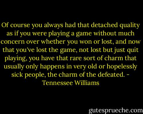 Of course you always had that detached quality as if you were playing a game without much concern over whether you won or lost, and now that you've lost the game, not lost but just quit playing, you have that rare sort of charm that usually only happens in very old or hopelessly sick people, the charm of the defeated. - Tennessee Williams