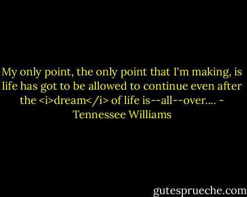 My only point, the only point that I'm making, is life has got to be allowed to continue even after the <i>dream</i> of life is--all--over.... - Tennessee Williams