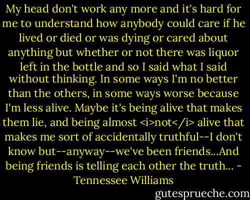 My head don't work any more and it's hard for me to understand how anybody could care if he lived or died or was dying or cared about anything but whether or not there was liquor left in the bottle and so I said what I said without thinking. In some ways I'm no better than the others, in some ways worse because I'm less alive. Maybe it's being alive that makes them lie, and being almost <i>not</i> alive that makes me sort of accidentally truthful--I don't know but--anyway--we've been friends...And being friends is telling each other the truth... - Tennessee Williams