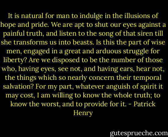 It is natural for man to indulge in the illusions of hope and pride. We are apt to shut our eyes against a painful truth, and listen to the song of that siren till she transforms us into beasts. Is this the part of wise men, engaged in a great and arduous struggle for liberty? Are we disposed to be the number of those who, having eyes, see not, and having ears, hear not, the things which so nearly concern their temporal salvation? For my part, whatever anguish of spirit it may cost, I am willing to know the whole truth; to know the worst, and to provide for it. - Patrick Henry