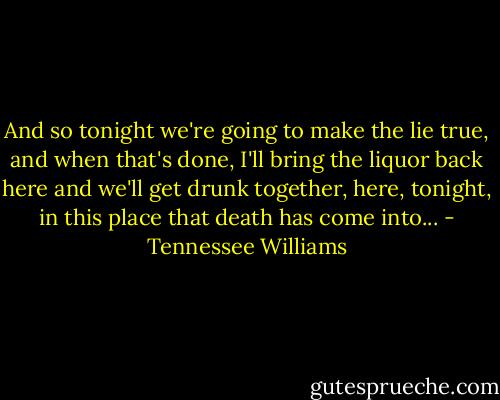 And so tonight we're going to make the lie true, and when that's done, I'll bring the liquor back here and we'll get drunk together, here, tonight, in this place that death has come into... - Tennessee Williams