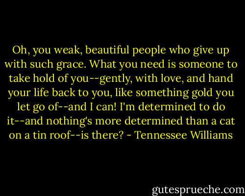 Oh, you weak, beautiful people who give up with such grace. What you need is someone to take hold of you--gently, with love, and hand your life back to you, like something gold you let go of--and I can! I'm determined to do it--and nothing's more determined than a cat on a tin roof--is there? - Tennessee Williams