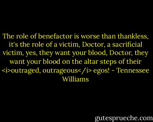The role of benefactor is worse than thankless, it's the role of a victim, Doctor, a sacrificial victim, yes, they want your blood, Doctor, they want your blood on the altar steps of their <i>outraged, outrageous</i> egos! - Tennessee Williams