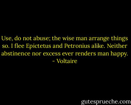 Use, do not abuse; the wise man arrange things so. I flee Epictetus and Petronius alike. Neither abstinence nor excess ever renders man happy. - Voltaire