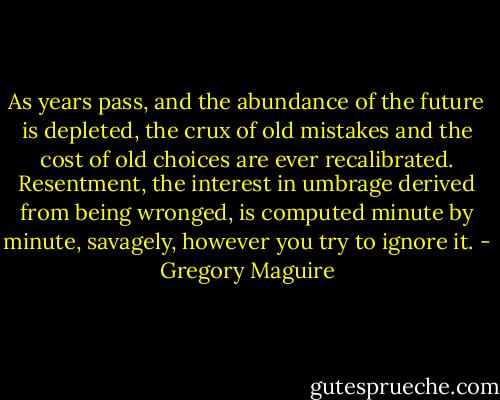 As years pass, and the abundance of the future is depleted, the crux of old mistakes and the cost of old choices are ever recalibrated. Resentment, the interest in umbrage derived from being wronged, is computed minute by minute, savagely, however you try to ignore it. - Gregory Maguire