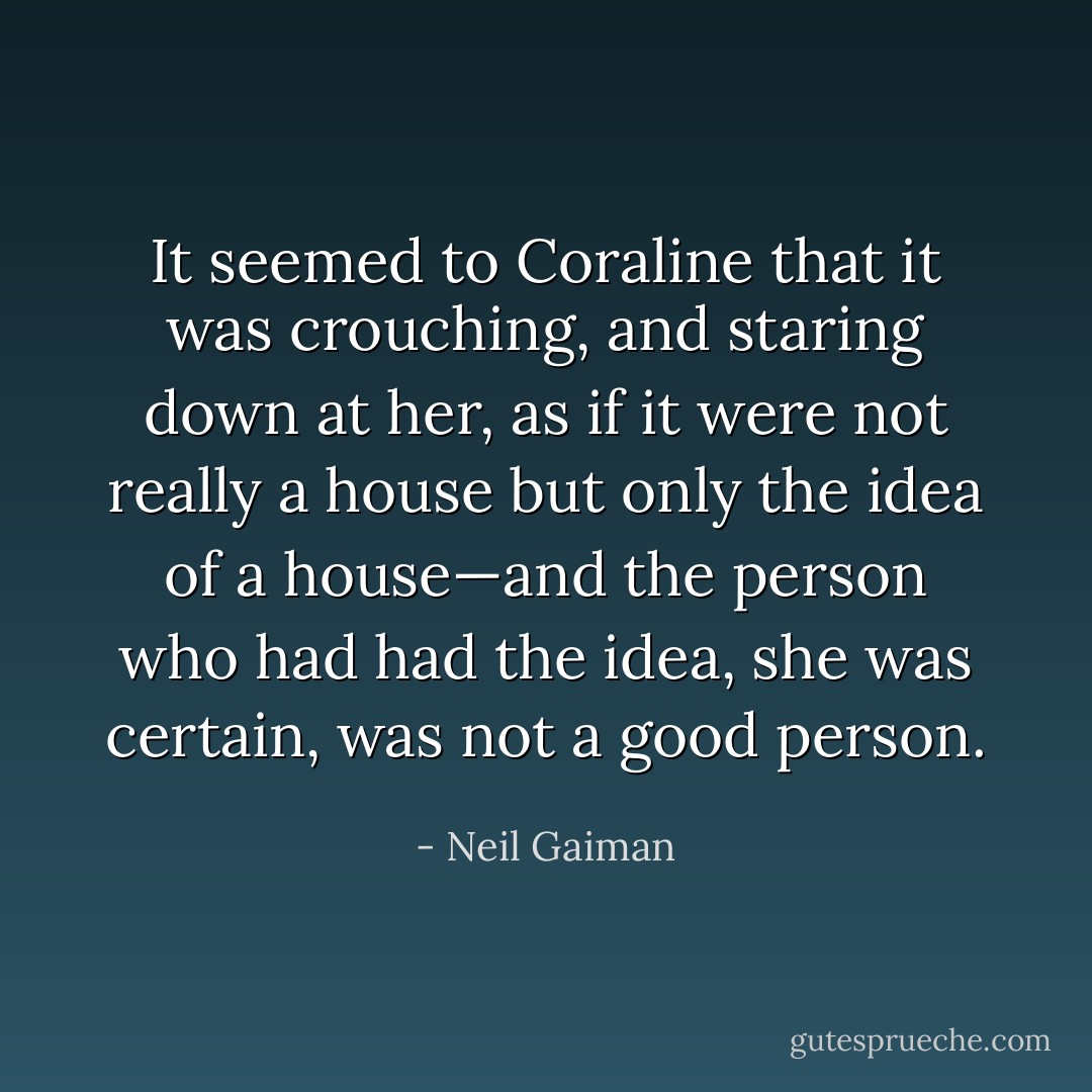 It seemed to Coraline that it was crouching, and staring down at her, as if it were not really a house but only the idea of a house—and the person who had had the idea, she was certain, was not a good person. - Neil Gaiman
