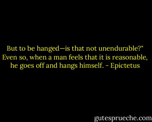 But to be hanged—is that not unendurable?" Even so, when a man feels that it is reasonable, he goes off and hangs himself. - Epictetus