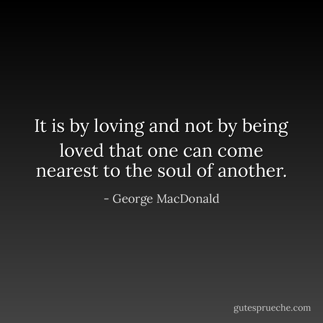 It is by loving and not by being loved that one can come nearest to the soul of another. - George MacDonald