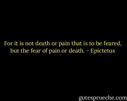 For it is not death or pain that is to be feared, but the fear of pain or death. - Epictetus
