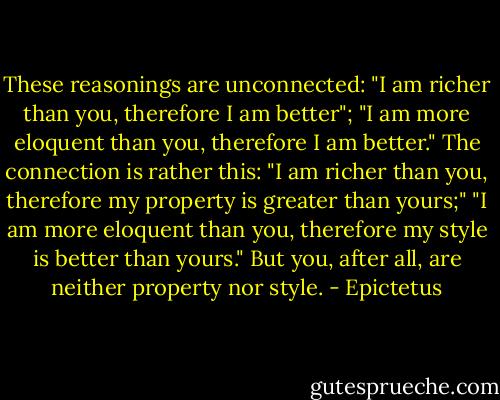 These reasonings are unconnected: "I am richer than you, therefore I am better"; "I am more eloquent than you, therefore I am better." The connection is rather this: "I am richer than you, therefore my property is greater than yours;" "I am more eloquent than you, therefore my style is better than yours." But you, after all, are neither property nor style. - Epictetus