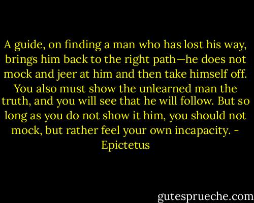 A guide, on finding a man who has lost his way, brings him back to the right path—he does not mock and jeer at him and then take himself off. You also must show the unlearned man the truth, and you will see that he will follow. But so long as you do not show it him, you should not mock, but rather feel your own incapacity. - Epictetus