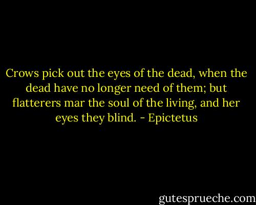 Crows pick out the eyes of the dead, when the dead have no longer need of them; but flatterers mar the soul of the living, and her eyes they blind. - Epictetus