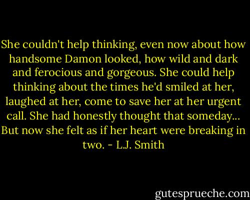 She couldn't help thinking, even now about how handsome Damon looked, how wild and dark and ferocious and gorgeous. She could help thinking about the times he'd smiled at her, laughed at her, come to save her at her urgent call. She had honestly thought that someday... But now she felt as if her heart were breaking in two. - L.J. Smith