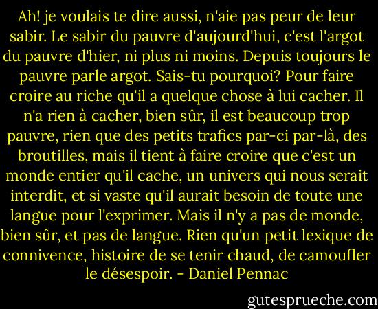 Ah! je voulais te dire aussi, n'aie pas peur de leur sabir. Le sabir du pauvre d'aujourd'hui, c'est l'argot du pauvre d'hier, ni plus ni moins. Depuis toujours le pauvre parle argot. Sais-tu pourquoi? Pour faire croire au riche qu'il a quelque chose à lui cacher. Il n'a rien à cacher, bien sûr, il est beaucoup trop pauvre, rien que des petits trafics par-ci par-là, des broutilles, mais il tient à faire croire que c'est un monde entier qu'il cache, un univers qui nous serait interdit, et si vaste qu'il aurait besoin de toute une langue pour l'exprimer. Mais il n'y a pas de monde, bien sûr, et pas de langue. Rien qu'un petit lexique de connivence, histoire de se tenir chaud, de camoufler le désespoir. - Daniel Pennac