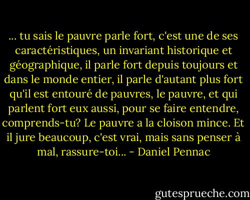 ... tu sais le pauvre parle fort, c'est une de ses caractéristiques, un invariant historique et géographique, il parle fort depuis toujours et dans le monde entier, il parle d'autant plus fort qu'il est entouré de pauvres, le pauvre, et qui parlent fort eux aussi, pour se faire entendre, comprends-tu? Le pauvre a la cloison mince. Et il jure beaucoup, c'est vrai, mais sans penser à mal, rassure-toi... - Daniel Pennac