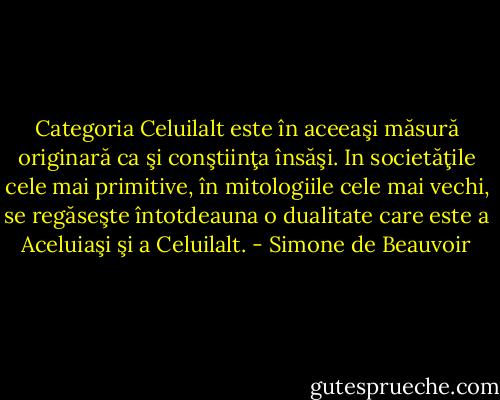 Categoria Celuilalt este în aceeaşi măsură originară ca şi conştiinţa<br />însăşi. In societăţile cele mai primitive, în mitologiile cele mai<br />vechi, se regăseşte întotdeauna o dualitate care este a Aceluiaşi şi a<br />Celuilalt. - Simone de Beauvoir