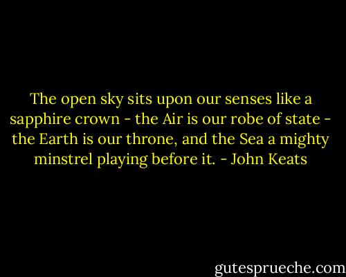The open sky sits upon our senses like a sapphire crown - the Air is our robe of state - the Earth is our throne, and the Sea a mighty minstrel playing before it. - John Keats