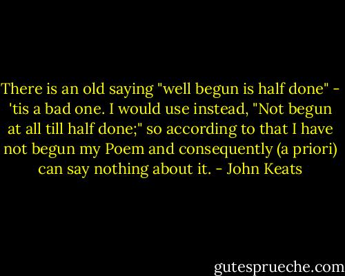 There is an old saying "well begun is half done" - 'tis a bad one. I would use instead, "Not begun at all till half done;" so according to that I have not begun my Poem and consequently (a priori) can say nothing about it. - John Keats