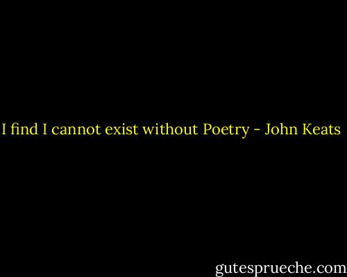 I find I cannot exist without Poetry - John Keats