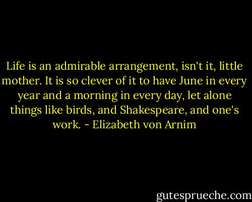 Life is an admirable arrangement, isn't it, little mother. It is so clever of it to have June in every year and a morning in every day, let alone things like birds, and Shakespeare, and one's work. - Elizabeth von Arnim