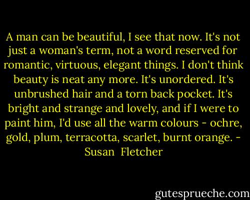 A man can be beautiful, I see that now. It's not just a woman's term, not a word reserved for romantic, virtuous, elegant things. I don't think beauty is neat any more. It's unordered. It's unbrushed hair and a torn back pocket. It's bright and strange and lovely, and if I were to paint him, I'd use all the warm colours - ochre, gold, plum, terracotta, scarlet, burnt orange. - Susan  Fletcher