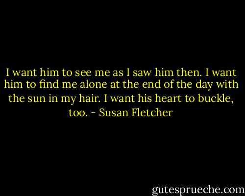 I want him to see me as I saw him then. I want him to find me alone at the end of the day with the sun in my hair. I want his heart to buckle, too. - Susan Fletcher